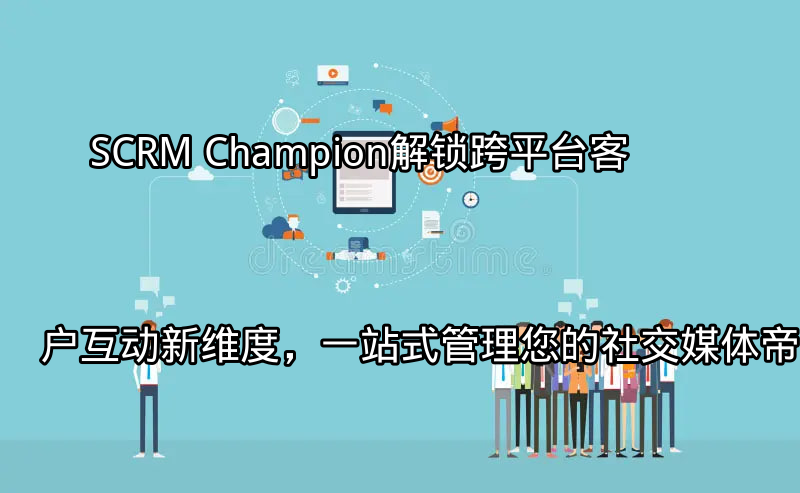 SCRM Champion：解锁跨平台客户互动新维度，一站式管理您的社交媒体帝国功能介绍