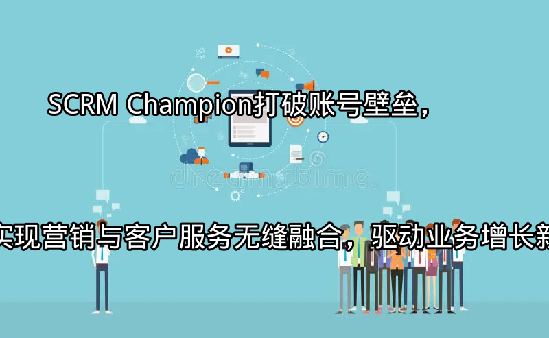 SCRM Champion：打破账号壁垒，实现营销与客户服务无缝融合，驱动业务增长新引擎功能介绍