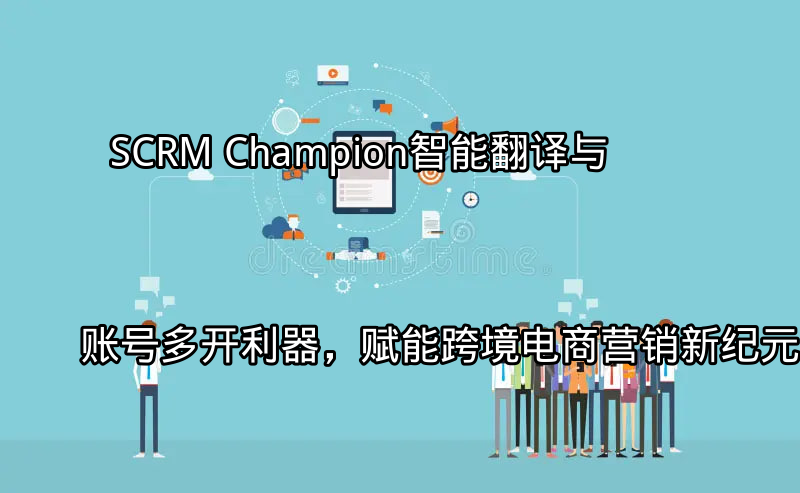 SCRM Champion：智能翻译与账号多开利器，赋能跨境电商营销新纪元功能介绍