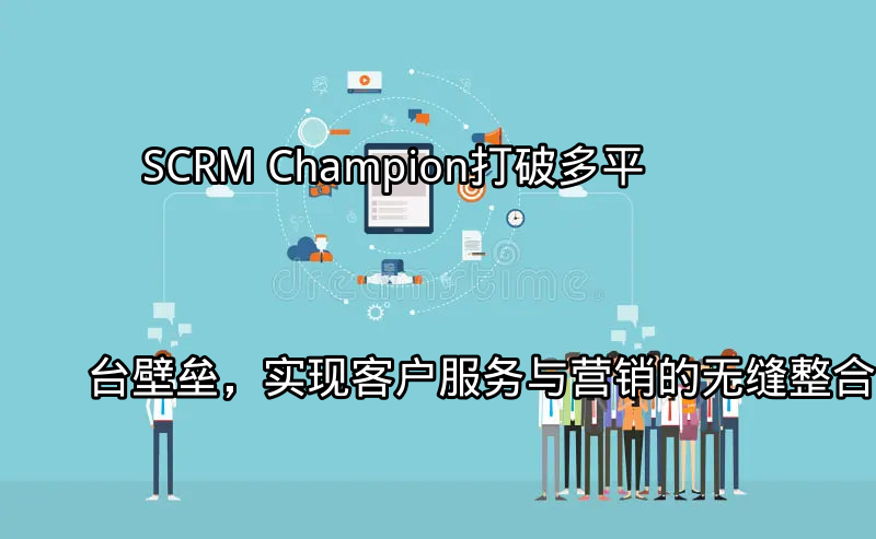 SCRM Champion：打破多平台壁垒，实现客户服务与营销的无缝整合功能介绍