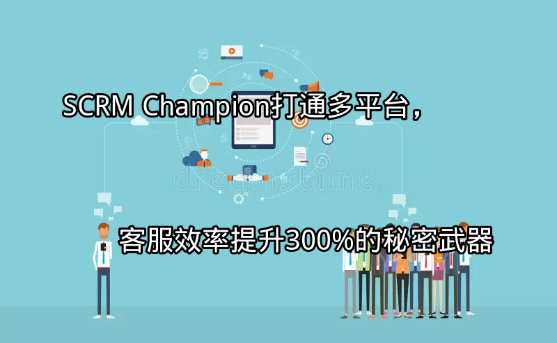 SCRM Champion：打通多平台，客服效率提升300%的秘密武器功能介绍