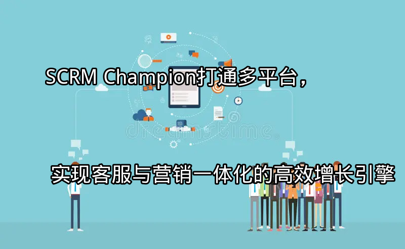 SCRM Champion：打通多平台，实现客服与营销一体化的高效增长引擎功能介绍