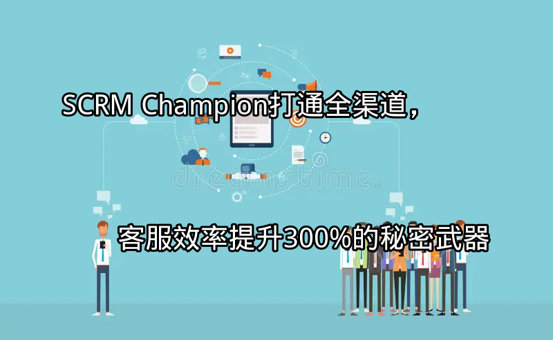 SCRM Champion：打通全渠道，客服效率提升300%的秘密武器功能介绍