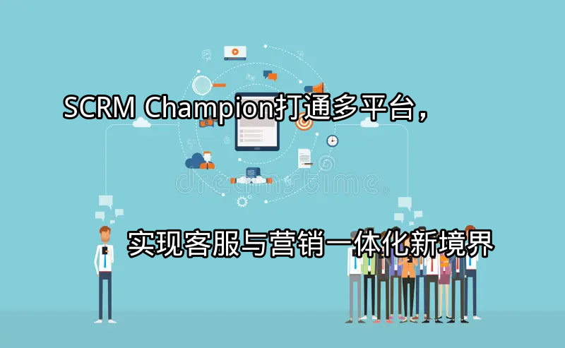 SCRM Champion：打通多平台，实现客服与营销一体化新境界功能介绍