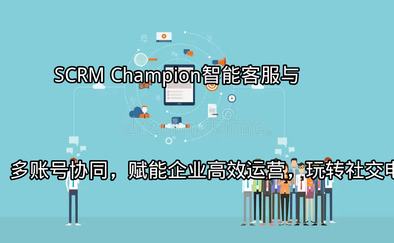 SCRM Champion：智能客服与多账号协同，赋能企业高效运营，玩转社交电商功能介绍