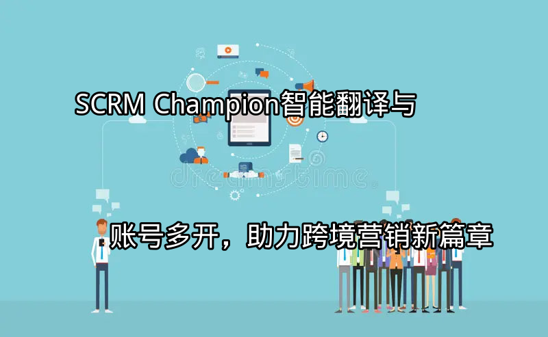 SCRM Champion：智能翻译与账号多开，助力跨境营销新篇章功能介绍