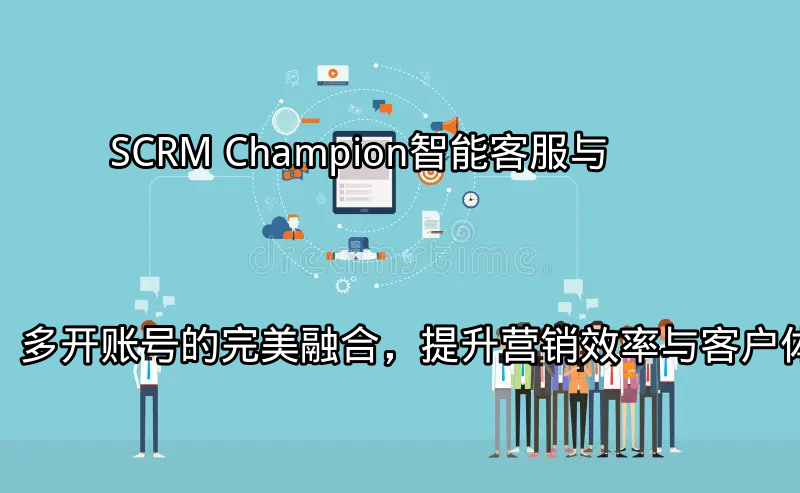 SCRM Champion：智能客服与多开账号的完美融合，提升营销效率与客户体验功能介绍
