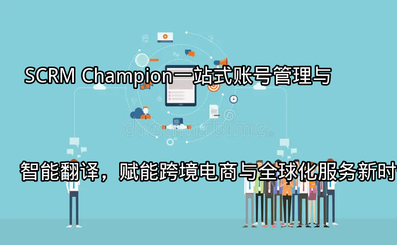 SCRM Champion：一站式账号管理与智能翻译，赋能跨境电商与全球化服务新时代功能介绍