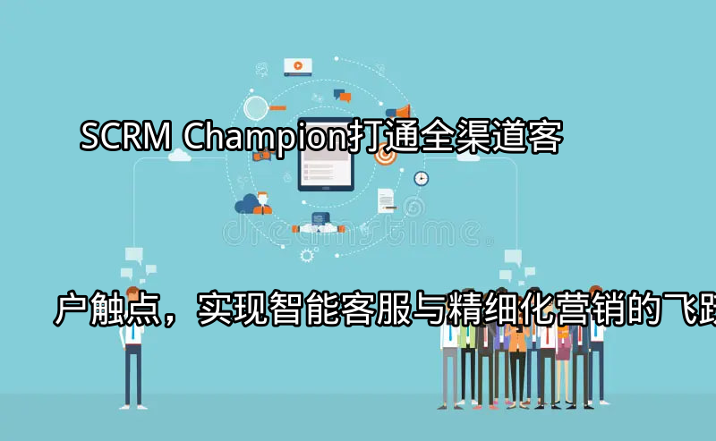 SCRM Champion：打通全渠道客户触点，实现智能客服与精细化营销的飞跃功能介绍