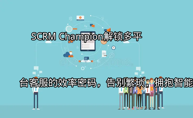 SCRM Champion：解锁多平台客服的效率密码，告别繁琐，拥抱智能功能介绍