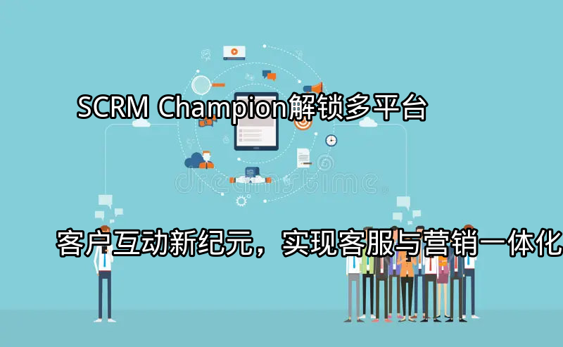 SCRM Champion：解锁多平台客户互动新纪元，实现客服与营销一体化功能介绍